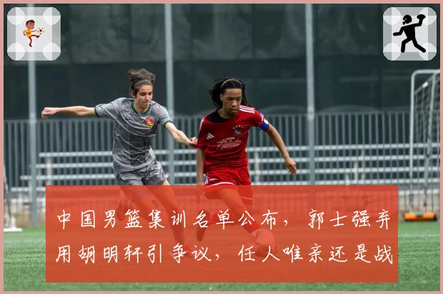 中国男篮集训名单公布，郭士强弃用胡明轩引争议，任人唯亲还是战术需要？