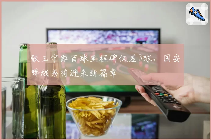 张玉宁距百球里程碑仅差3球，国安锋线或将迎来新篇章