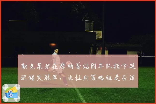 勒克莱尔在摩纳哥站因车队指令延迟错失冠军，法拉利策略组是否该为此负责？