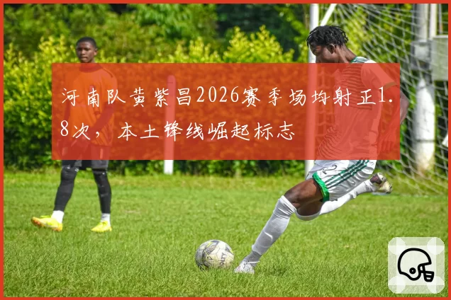 河南队黄紫昌2026赛季场均射正1.8次，本土锋线崛起标志