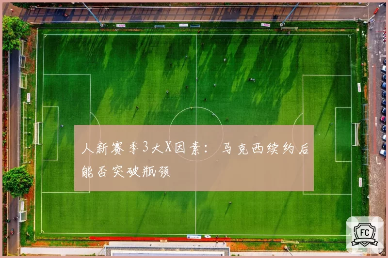 人新赛季3大X因素：马克西续约后能否突破瓶颈