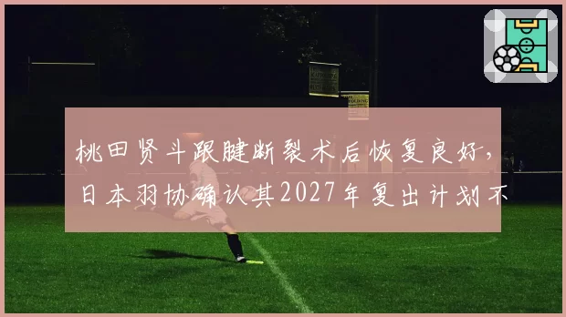 桃田贤斗跟腱断裂术后恢复良好，日本羽协确认其2027年复出计划不变