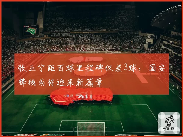 张玉宁距百球里程碑仅差3球，国安锋线或将迎来新篇章