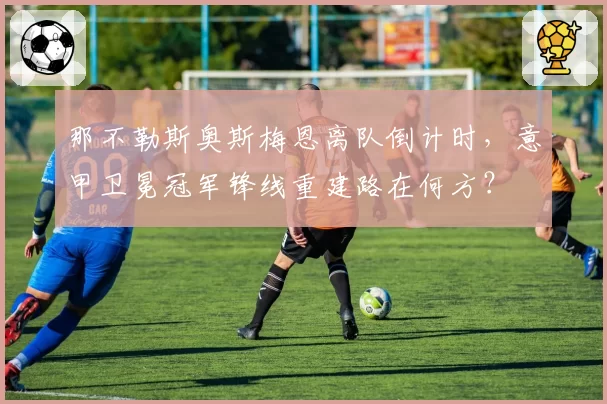 那不勒斯奥斯梅恩离队倒计时,意甲卫冕冠军锋线重建路在何方?