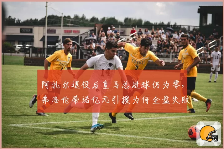 阿扎尔退役后皇马总进球仍为零，弗洛伦蒂诺亿元引援为何全盘失败？