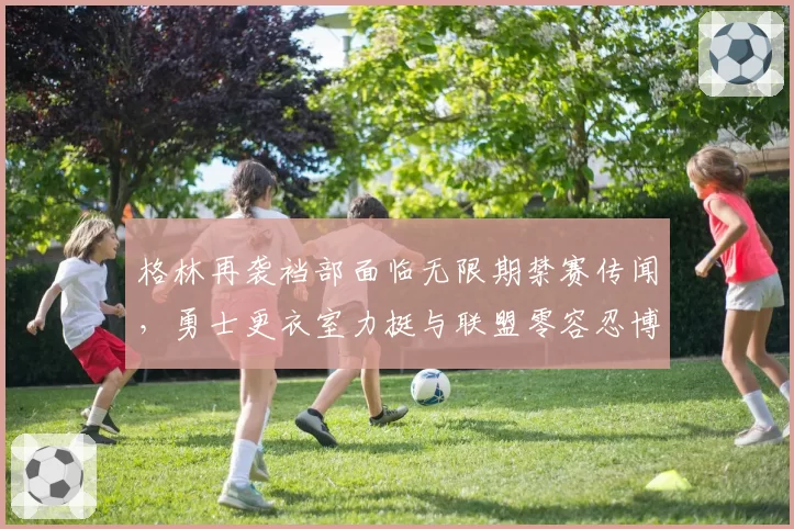 格林再袭裆部面临无限期禁赛传闻,勇士更衣室力挺与联盟零容忍博弈