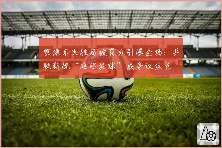 樊振东决胜局被罚分引爆全场，乒联新规“延迟发球”成争议焦点