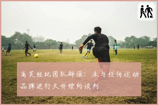 高芙经纪团队辟谣：未与任何运动品牌进行天价续约谈判