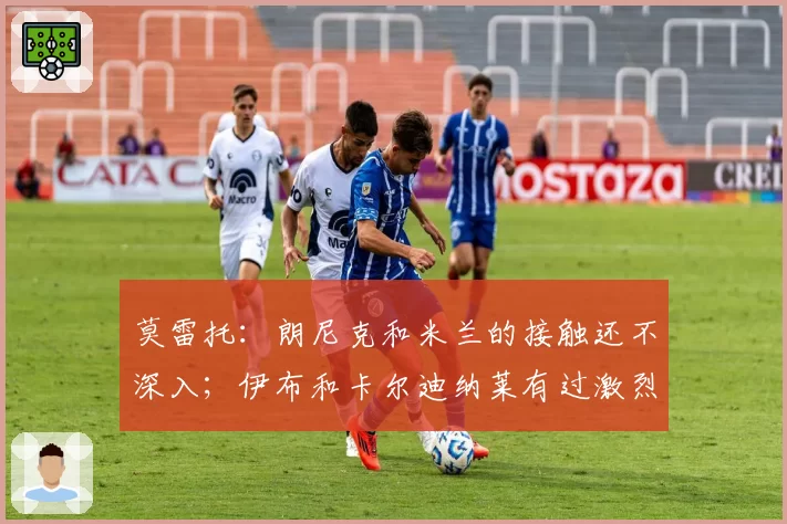 莫雷托：朗尼克和米兰的接触还不深入；伊布和卡尔迪纳莱有过激烈争论