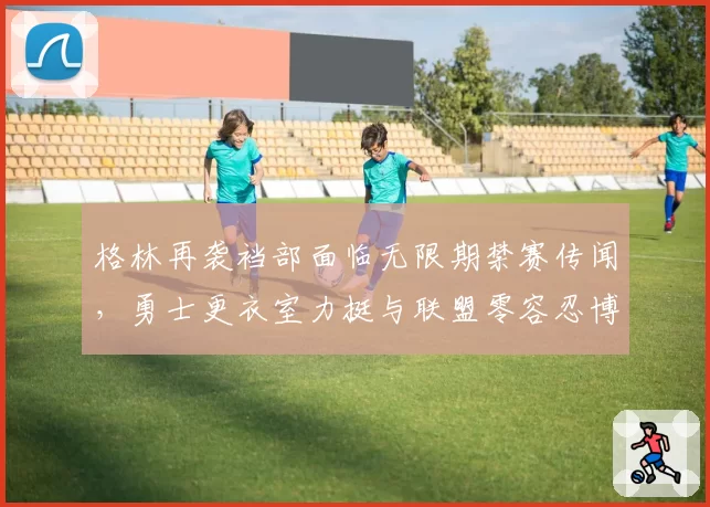 格林再袭裆部面临无限期禁赛传闻,勇士更衣室力挺与联盟零容忍博弈