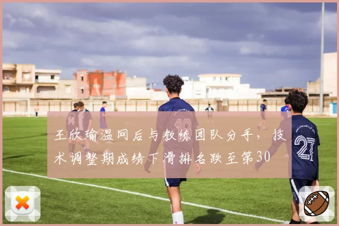 王欣瑜温网后与教练团队分手,技术调整期成绩下滑排名跌至第30