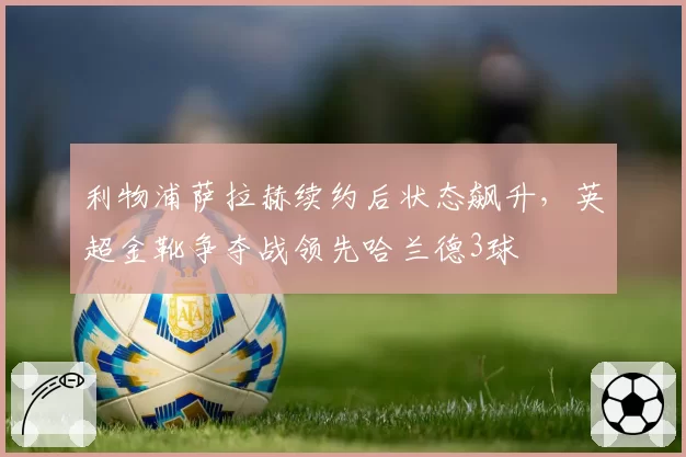利物浦萨拉赫续约后状态飙升，英超金靴争夺战领先哈兰德3球