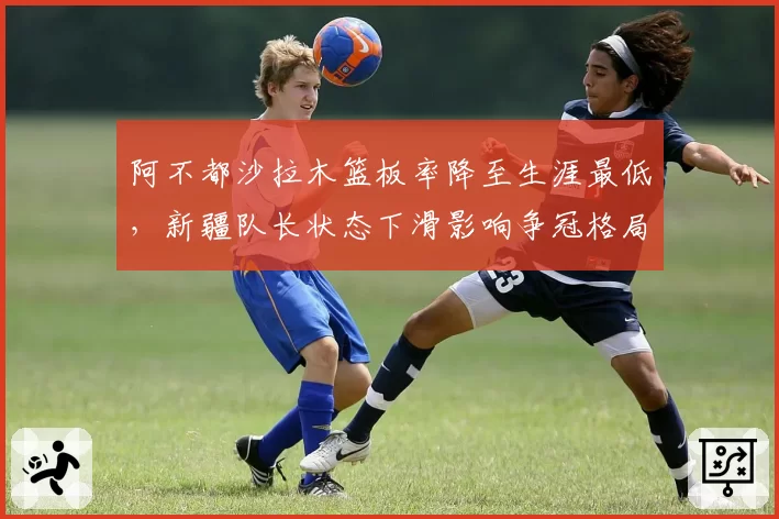 阿不都沙拉木篮板率降至生涯最低，新疆队长状态下滑影响争冠格局