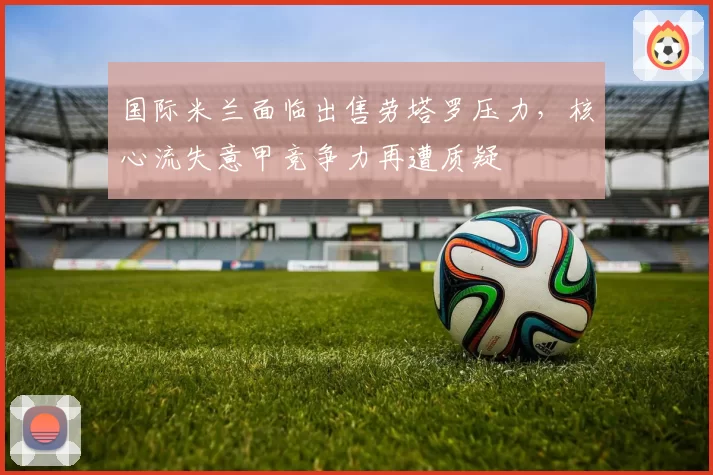 国际米兰面临出售劳塔罗压力，核心流失意甲竞争力再遭质疑