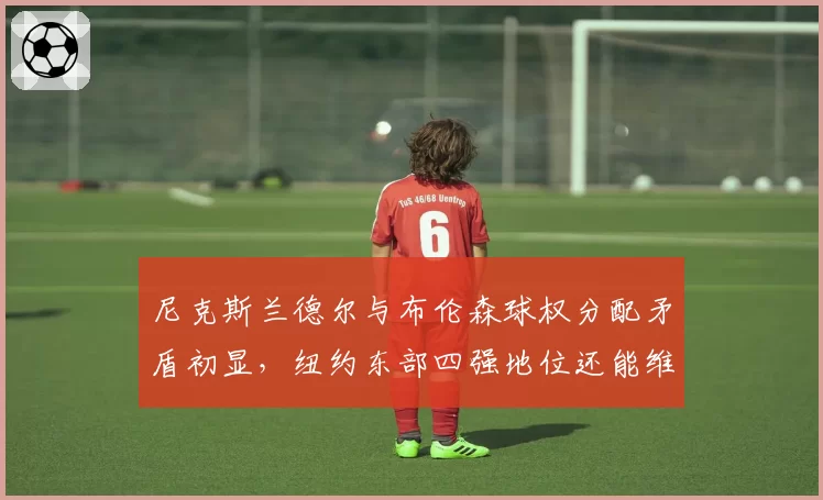 尼克斯兰德尔与布伦森球权分配矛盾初显，纽约东部四强地位还能维持多久？