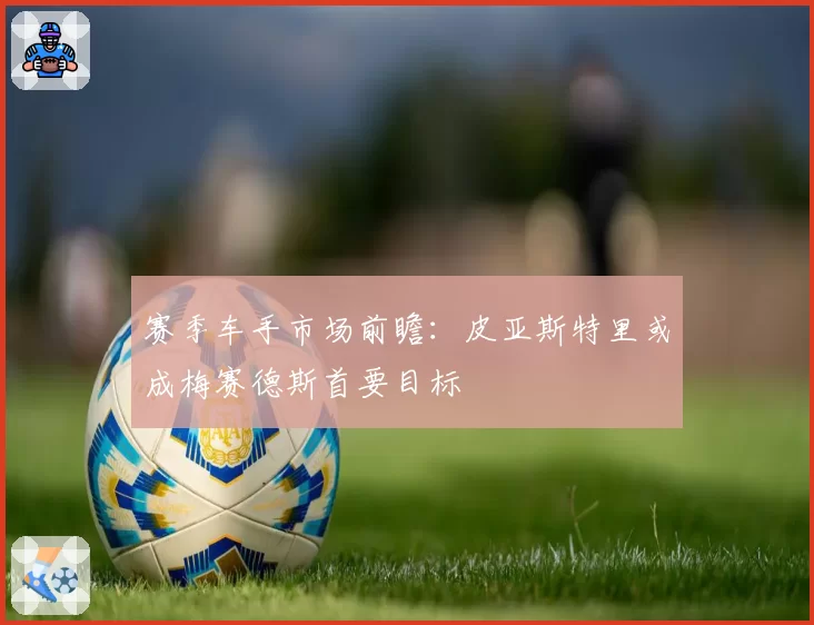 赛季车手市场前瞻：皮亚斯特里或成梅赛德斯首要目标