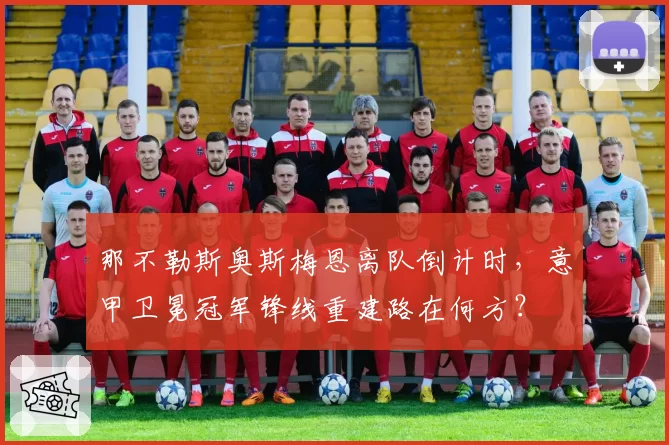 那不勒斯奥斯梅恩离队倒计时,意甲卫冕冠军锋线重建路在何方?