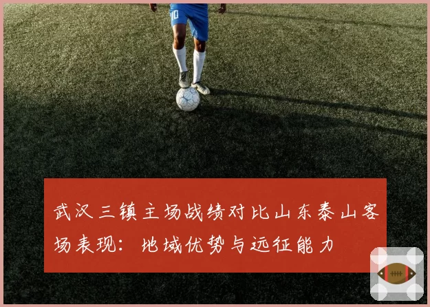 武汉三镇主场战绩对比山东泰山客场表现:地域优势与远征能力