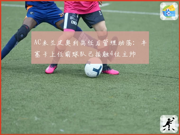 AC米兰皮奥利离任后管理动荡：丰塞卡上任前球队已接触4位主帅