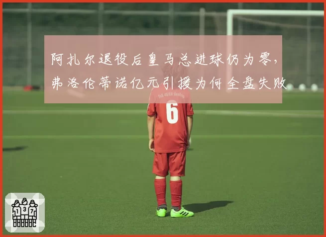 阿扎尔退役后皇马总进球仍为零，弗洛伦蒂诺亿元引援为何全盘失败？