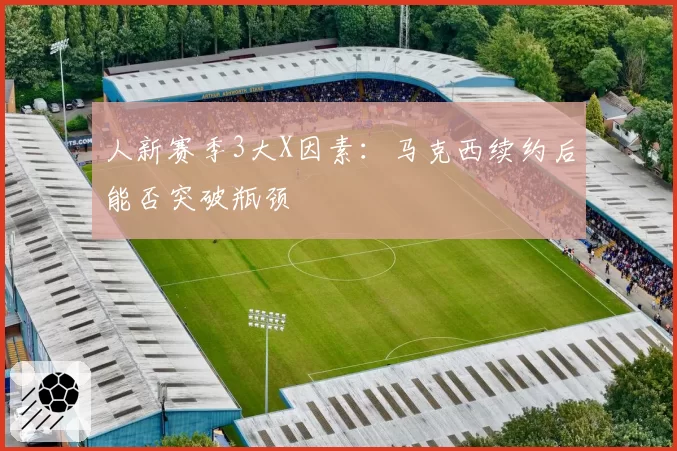 人新赛季3大X因素：马克西续约后能否突破瓶颈