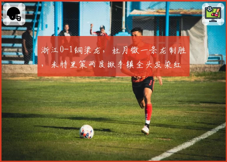 浙江0-1铜梁龙,杜月徵一条龙制胜,米特里策两度揪李镇全头发染红