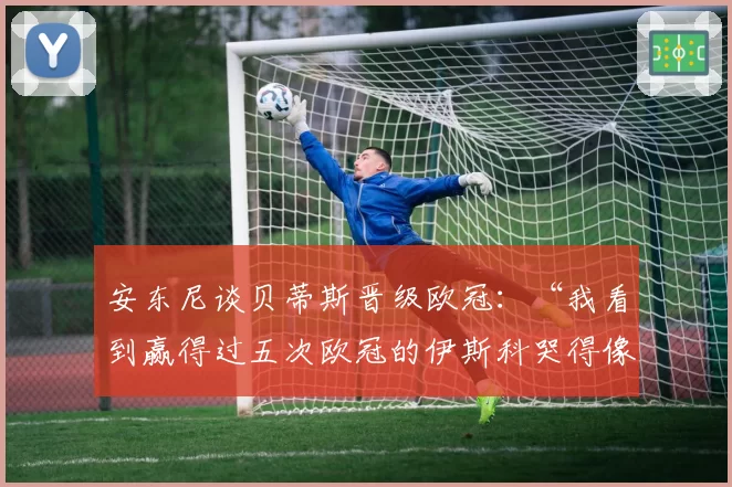 安东尼谈贝蒂斯晋级欧冠:“我看到赢得过五次欧冠的伊斯科哭得像个孩子”