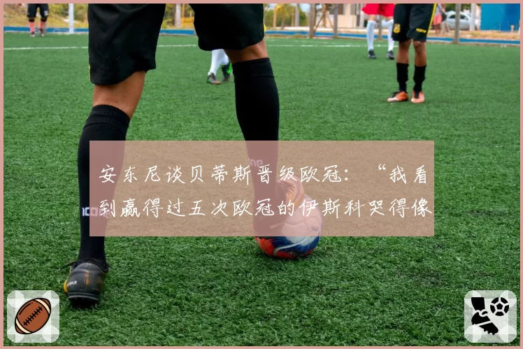 安东尼谈贝蒂斯晋级欧冠:“我看到赢得过五次欧冠的伊斯科哭得像个孩子”