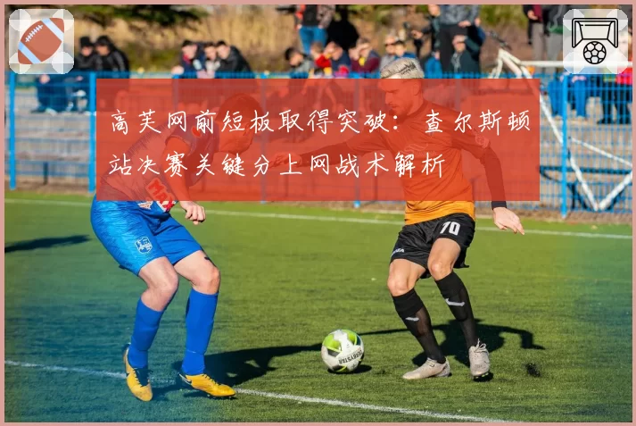 高芙网前短板取得突破：查尔斯顿站决赛关键分上网战术解析