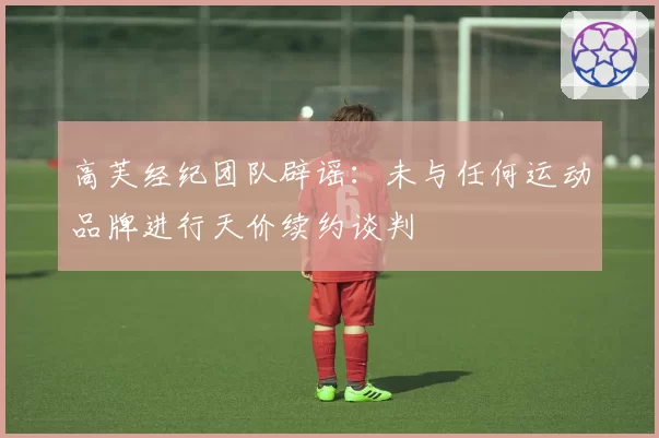 高芙经纪团队辟谣：未与任何运动品牌进行天价续约谈判