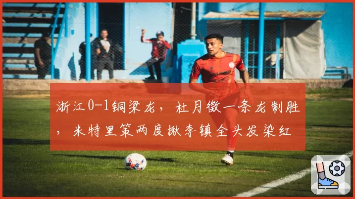 浙江0-1铜梁龙,杜月徵一条龙制胜,米特里策两度揪李镇全头发染红