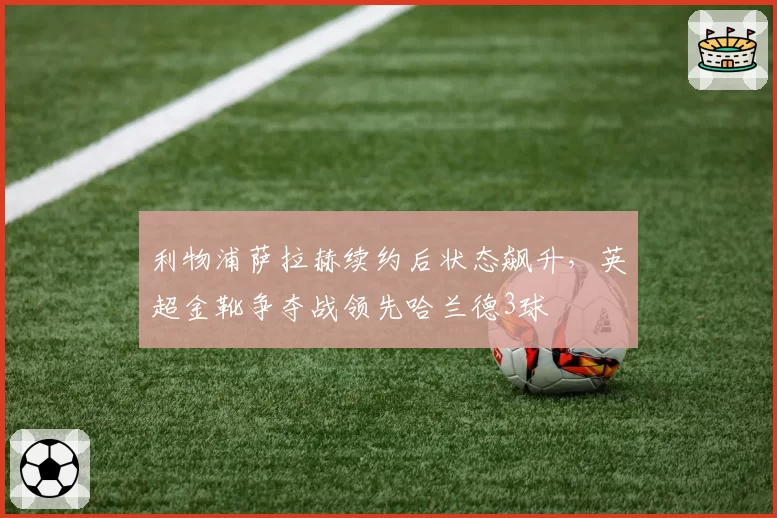 利物浦萨拉赫续约后状态飙升，英超金靴争夺战领先哈兰德3球
