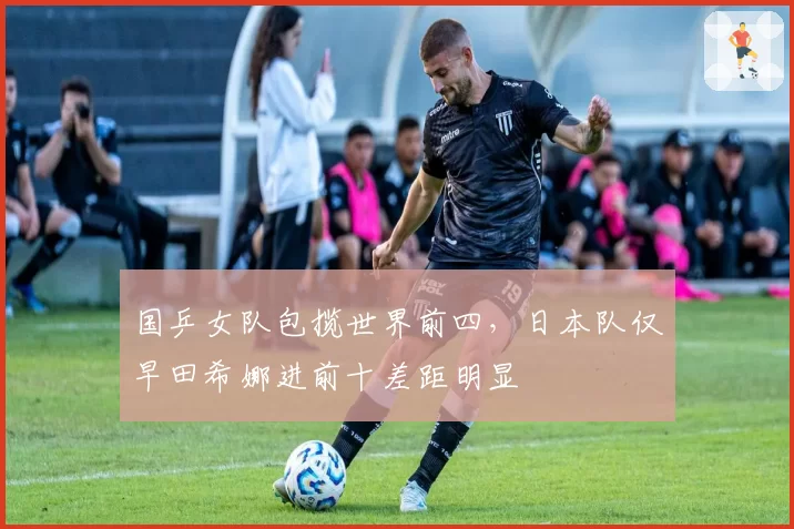 国乒女队包揽世界前四，日本队仅早田希娜进前十差距明显