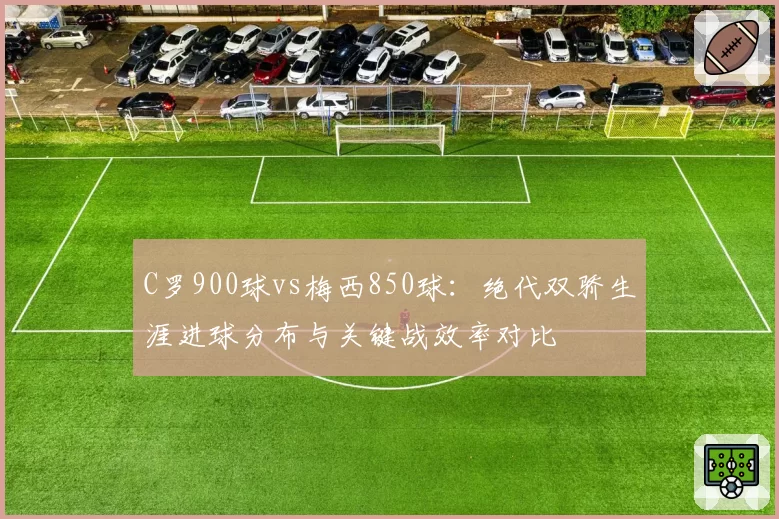 C罗900球vs梅西850球:绝代双骄生涯进球分布与关键战效率对比