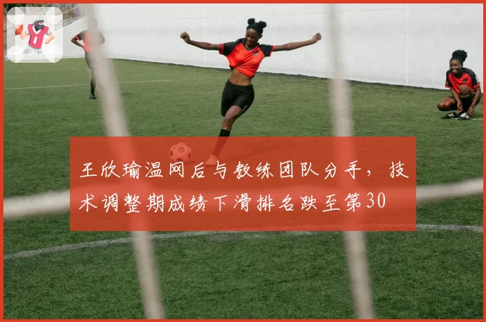 王欣瑜温网后与教练团队分手,技术调整期成绩下滑排名跌至第30