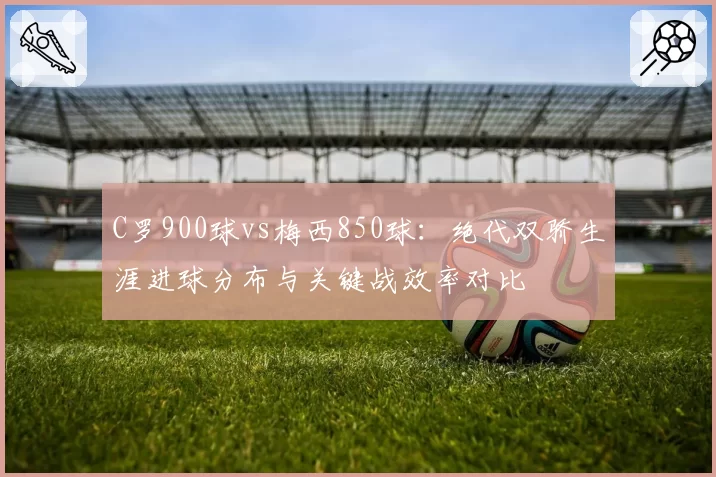 C罗900球vs梅西850球:绝代双骄生涯进球分布与关键战效率对比