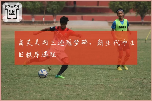 高芙美网三连冠梦碎，新生代冲击旧秩序遇阻