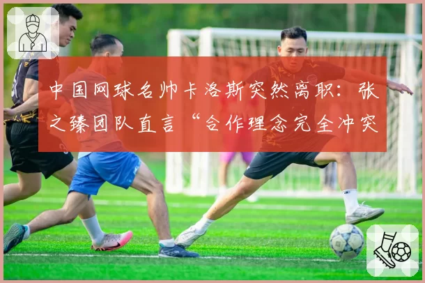 中国网球名帅卡洛斯突然离职:张之臻团队直言“合作理念完全冲突”