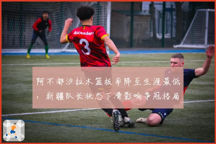 阿不都沙拉木篮板率降至生涯最低，新疆队长状态下滑影响争冠格局