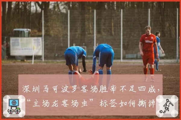 深圳马可波罗客场胜率不足四成,“主场龙客场虫”标签如何撕掉?