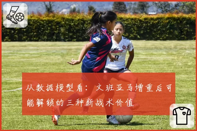 从数据模型看：文班亚马增重后可能解锁的三种新战术价值