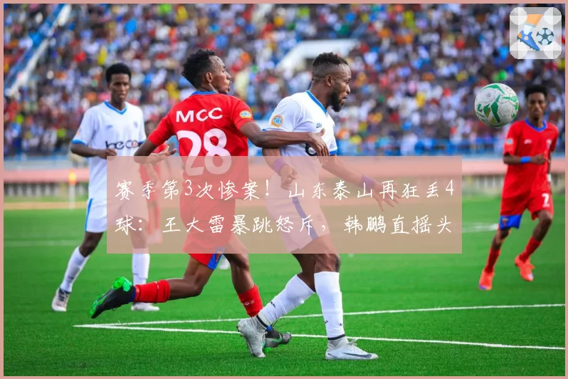 赛季第3次惨案！山东泰山再狂丢4球：王大雷暴跳怒斥，韩鹏直摇头