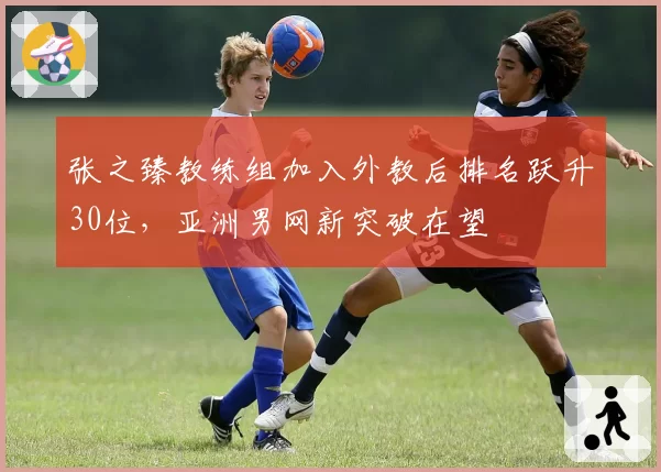 张之臻教练组加入外教后排名跃升30位,亚洲男网新突破在望