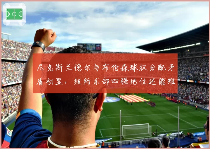 尼克斯兰德尔与布伦森球权分配矛盾初显，纽约东部四强地位还能维持多久？