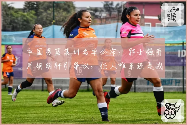 中国男篮集训名单公布，郭士强弃用胡明轩引争议，任人唯亲还是战术需要？