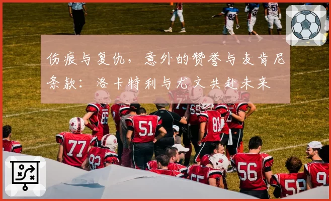 伤痕与复仇，意外的赞誉与麦肯尼条款：洛卡特利与尤文共赴未来