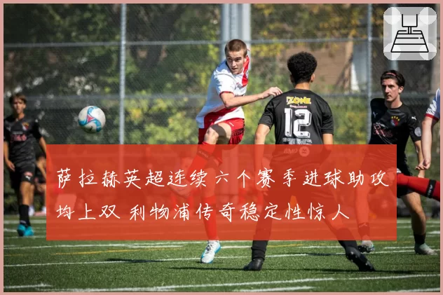 萨拉赫英超连续六个赛季进球助攻均上双 利物浦传奇稳定性惊人