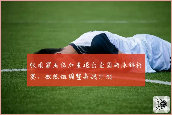 张雨霏肩伤加重退出全国游泳锦标赛，教练组调整备战计划