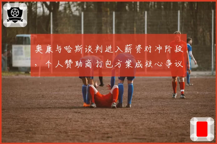 奥康与哈斯谈判进入薪资对冲阶段,个人赞助商打包方案成核心争议