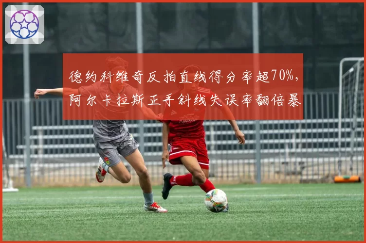 德约科维奇反拍直线得分率超70%，阿尔卡拉斯正手斜线失误率翻倍暴露技术短板